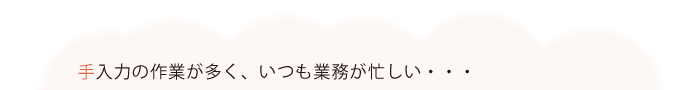 手入力の作業が多く、いつも業務が忙しい