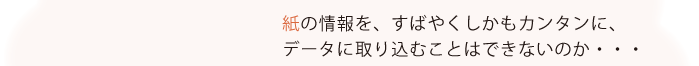 紙の情報を、すばやくしかもカンタンに、データに取り込むことはできないものか・・・